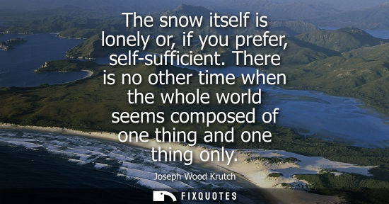 Small: Joseph Wood Krutch: The snow itself is lonely or, if you prefer, self-sufficient. There is no other time when 