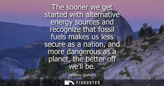 Small: The sooner we get started with alternative energy sources and recognize that fossil fuels makes us less