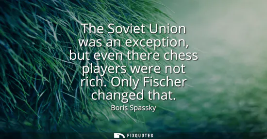 Small: The Soviet Union was an exception, but even there chess players were not rich. Only Fischer changed that