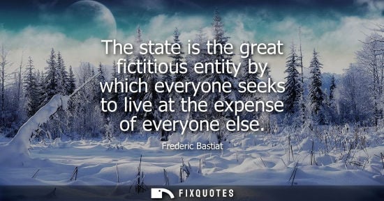 Small: The state is the great fictitious entity by which everyone seeks to live at the expense of everyone els