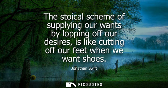 Small: The stoical scheme of supplying our wants by lopping off our desires, is like cutting off our feet when we wan