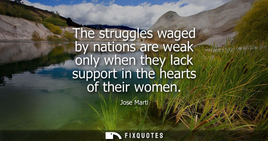 Small: The struggles waged by nations are weak only when they lack support in the hearts of their women - Jose Marti