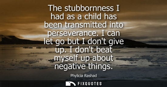 Small: The stubbornness I had as a child has been transmitted into perseverance. I can let go but I dont give 