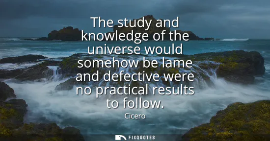 Small: The study and knowledge of the universe would somehow be lame and defective were no practical results to follo
