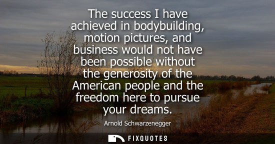 Small: The success I have achieved in bodybuilding, motion pictures, and business would not have been possible