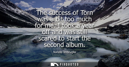 Small: Natalie Imbruglia: The success of Torn was a bit too much for me. I took a year off and was still scared to st