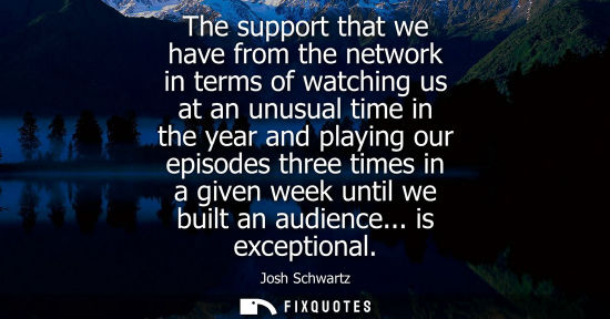 Small: The support that we have from the network in terms of watching us at an unusual time in the year and pl