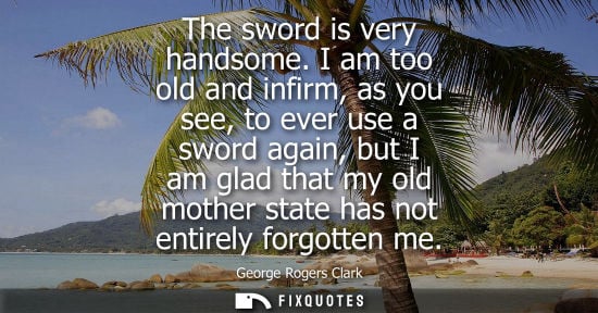 Small: The sword is very handsome. I am too old and infirm, as you see, to ever use a sword again, but I am gl
