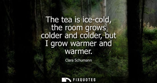 Small: The tea is ice-cold, the room grows colder and colder, but I grow warmer and warmer