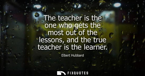 Small: The teacher is the one who gets the most out of the lessons, and the true teacher is the learner - Elbert Hubb