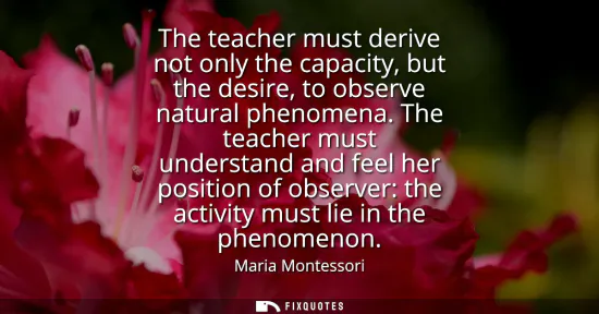 Small: The teacher must derive not only the capacity, but the desire, to observe natural phenomena. The teacher must 