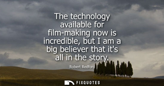 Small: The technology available for film-making now is incredible, but I am a big believer that its all in the