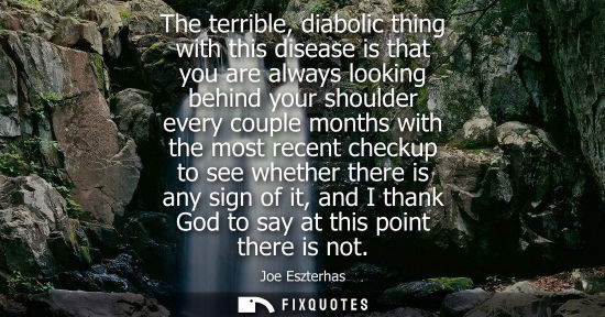 Small: The terrible, diabolic thing with this disease is that you are always looking behind your shoulder ever