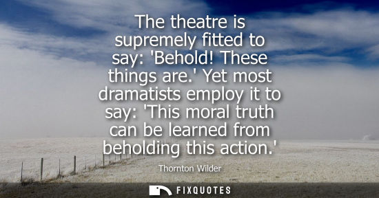 Small: The theatre is supremely fitted to say: Behold! These things are. Yet most dramatists employ it to say: This m