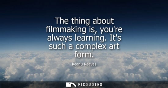 Small: The thing about filmmaking is, youre always learning. Its such a complex art form