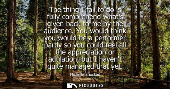 Small: The thing I fail to do is fully comprehend whats given back to me by the audience. You would think you 