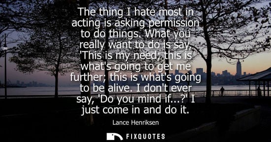 Small: The thing I hate most in acting is asking permission to do things. What you really want to do is say, T