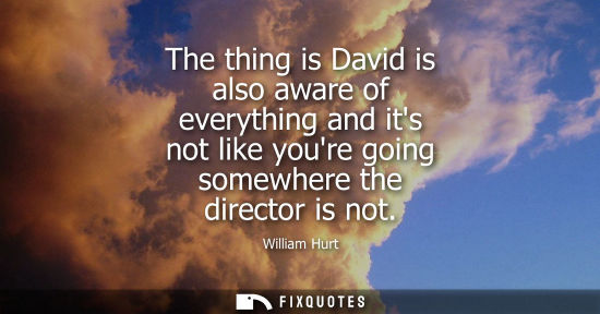 Small: The thing is David is also aware of everything and its not like youre going somewhere the director is n