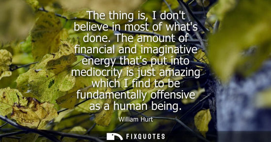 Small: The thing is, I dont believe in most of whats done. The amount of financial and imaginative energy that