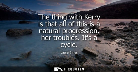 Small: The thing with Kerry is that all of this is a natural progression, her troubles. Its a cycle