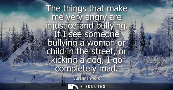Small: The things that make me very angry are injustice and bullying. If I see someone bullying a woman or chi