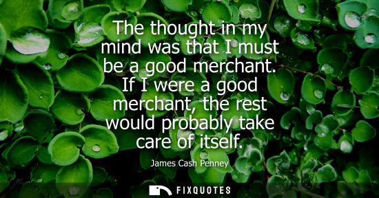 Small: The thought in my mind was that I must be a good merchant. If I were a good merchant, the rest would pr
