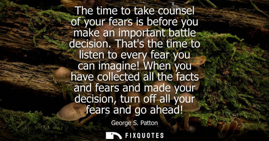 Small: George S. Patton - The time to take counsel of your fears is before you make an important battle decision.