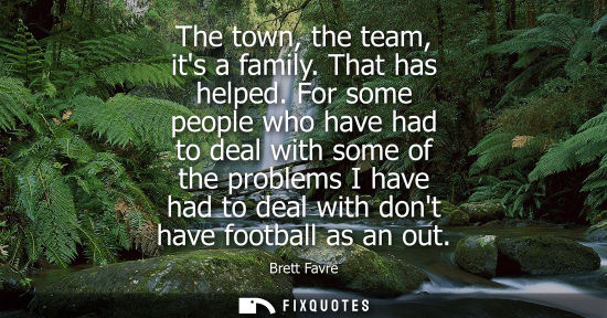 Small: The town, the team, its a family. That has helped. For some people who have had to deal with some of th
