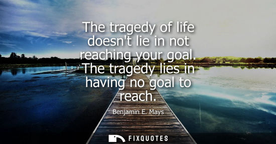 Small: The tragedy of life doesnt lie in not reaching your goal. The tragedy lies in having no goal to reach