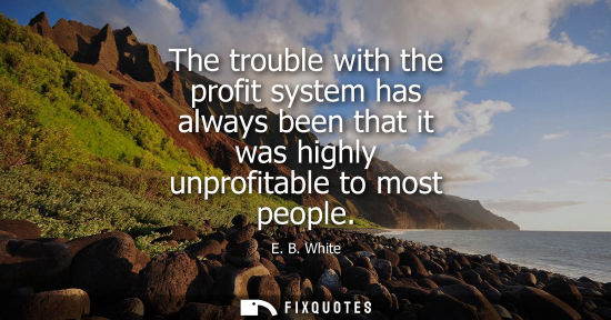 Small: E. B. White: The trouble with the profit system has always been that it was highly unprofitable to most people