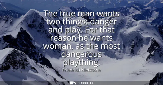 Small: The true man wants two things: danger and play. For that reason he wants woman, as the most dangerous playthin