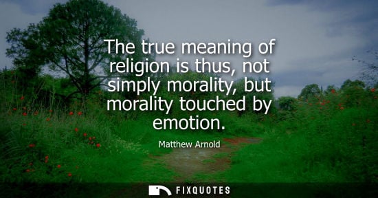 Small: Matthew Arnold: The true meaning of religion is thus, not simply morality, but morality touched by emotion