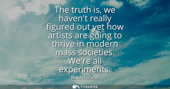 Small: The truth is, we havent really figured out yet how artists are going to thrive in modern mass societies. Were 