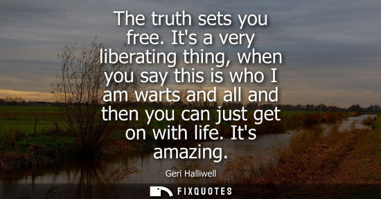 Small: The truth sets you free. Its a very liberating thing, when you say this is who I am warts and all and t