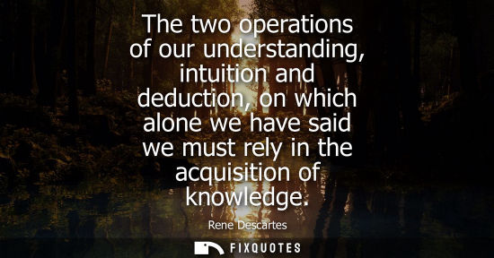 Small: The two operations of our understanding, intuition and deduction, on which alone we have said we must r