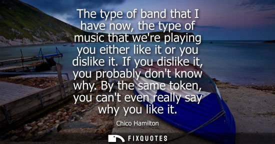 Small: The type of band that I have now, the type of music that were playing you either like it or you dislike it. If