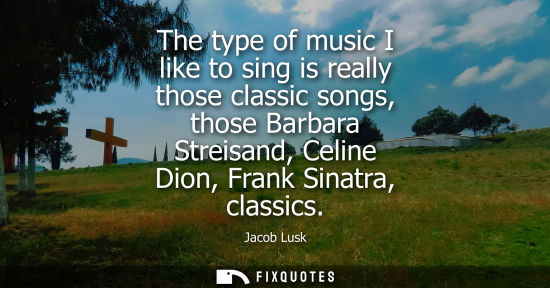 Small: The type of music I like to sing is really those classic songs, those Barbara Streisand, Celine Dion, F