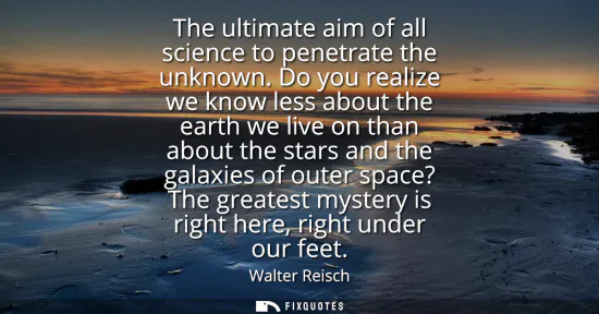 Small: The ultimate aim of all science to penetrate the unknown. Do you realize we know less about the earth we live 