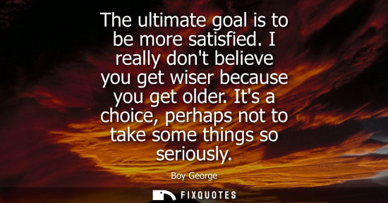 Small: The ultimate goal is to be more satisfied. I really dont believe you get wiser because you get older.