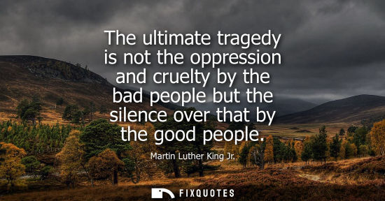 Small: The ultimate tragedy is not the oppression and cruelty by the bad people but the silence over that by the good