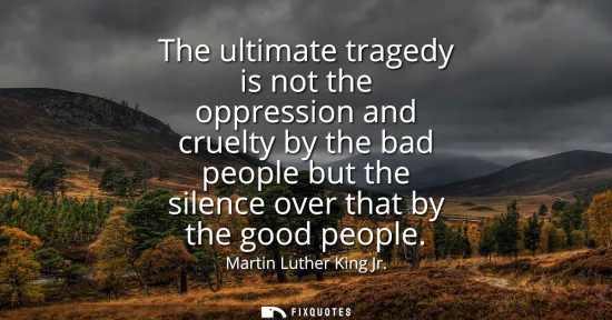 Small: The ultimate tragedy is not the oppression and cruelty by the bad people but the silence over that by the good