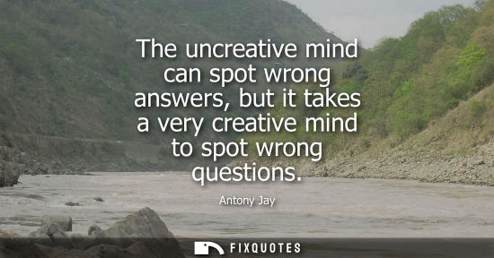 Small: The uncreative mind can spot wrong answers, but it takes a very creative mind to spot wrong questions