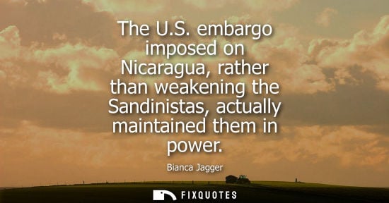 Small: Bianca Jagger - The U.S. embargo imposed on Nicaragua, rather than weakening the Sandinistas, actually maintai
