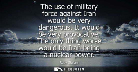 Small: The use of military force against Iran would be very dangerous. It would be very provocative. The only 