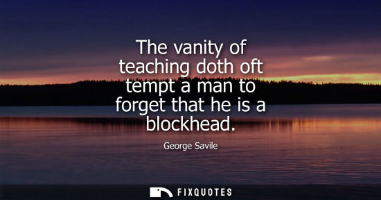 Small: The vanity of teaching doth oft tempt a man to forget that he is a blockhead