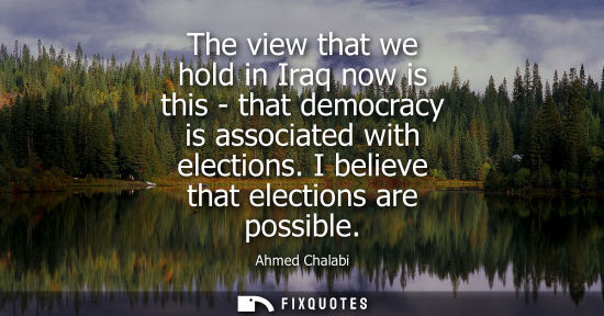 Small: The view that we hold in Iraq now is this - that democracy is associated with elections. I believe that