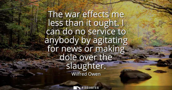 Small: The war effects me less than it ought. I can do no service to anybody by agitating for news or making dole ove