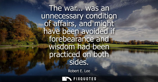 Small: The war... was an unnecessary condition of affairs, and might have been avoided if forebearance and wisdom had