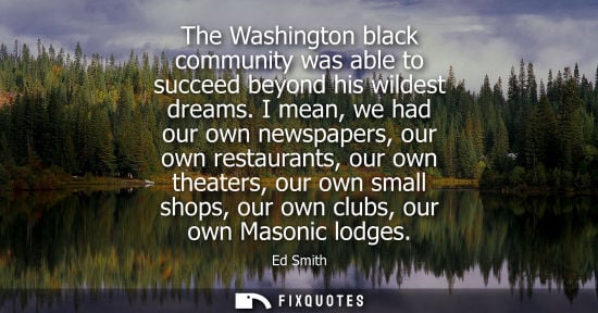 Small: The Washington black community was able to succeed beyond his wildest dreams. I mean, we had our own ne