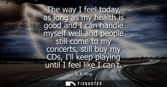 Small: The way I feel today, as long as my health is good and I can handle myself well and people still come t